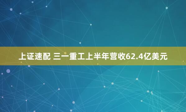 上证速配 三一重工上半年营收62.4亿美元