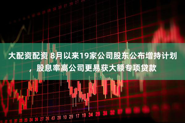 大配资配资 8月以来19家公司股东公布增持计划，股息率高公司更易获大额专项贷款