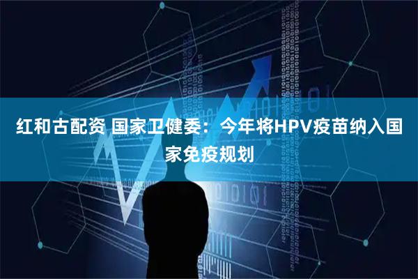 红和古配资 国家卫健委：今年将HPV疫苗纳入国家免疫规划