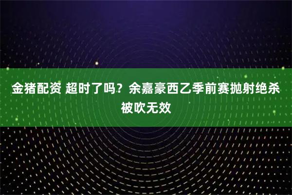 金猪配资 超时了吗？余嘉豪西乙季前赛抛射绝杀被吹无效