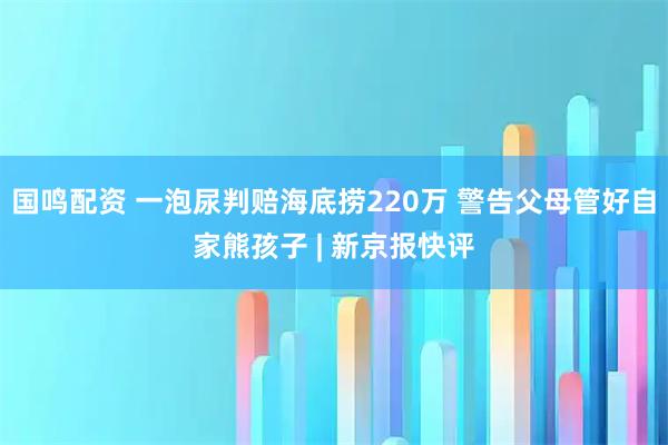 国鸣配资 一泡尿判赔海底捞220万 警告父母管好自家熊孩子 | 新京报快评