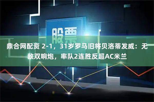 鼎合网配资 2-1，31岁罗马旧将贝洛蒂发威：无敌双响炮，率队2连胜反超AC米兰