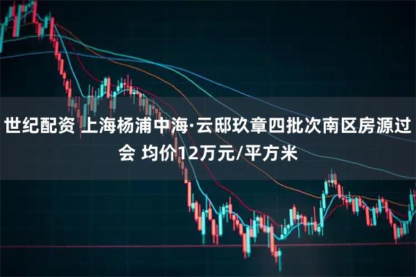 世纪配资 上海杨浦中海·云邸玖章四批次南区房源过会 均价12万元/平方米