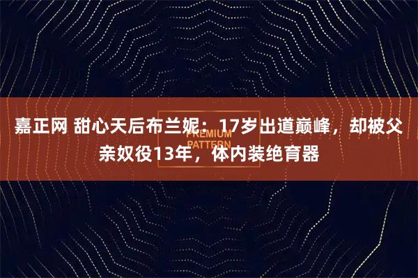 嘉正网 甜心天后布兰妮：17岁出道巅峰，却被父亲奴役13年，体内装绝育器