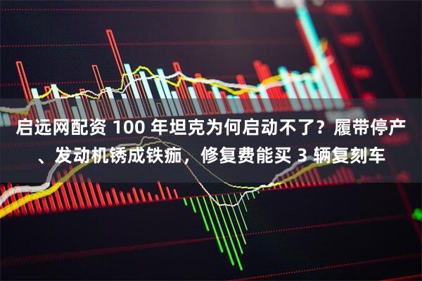 启远网配资 100 年坦克为何启动不了？履带停产、发动机锈成铁痂，修复费能买 3 辆复刻车