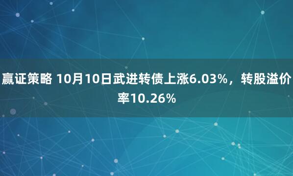 赢证策略 10月10日武进转债上涨6.03%，转股溢价率10.26%