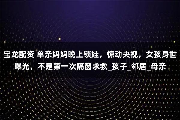 宝龙配资 单亲妈妈晚上锁娃，惊动央视，女孩身世曝光，不是第一次隔窗求救_孩子_邻居_母亲