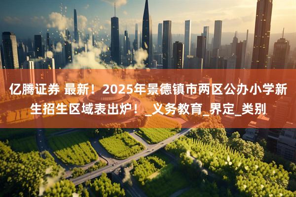 亿腾证券 最新！2025年景德镇市两区公办小学新生招生区域表出炉！_义务教育_界定_类别