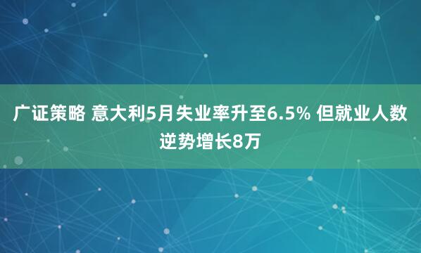 广证策略 意大利5月失业率升至6.5% 但就业人数逆势增长8万