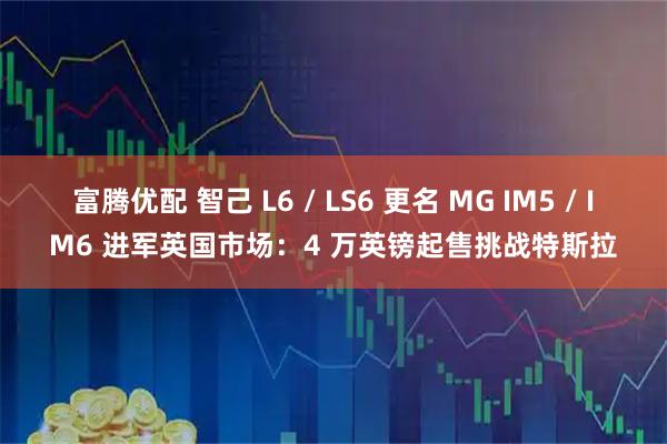 富腾优配 智己 L6 / LS6 更名 MG IM5 / IM6 进军英国市场：4 万英镑起售挑战特斯拉