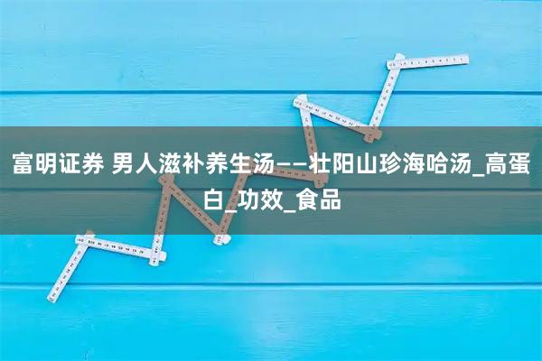 富明证券 男人滋补养生汤——壮阳山珍海哈汤_高蛋白_功效_食品