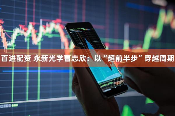 百进配资 永新光学曹志欣：以“超前半步”穿越周期
