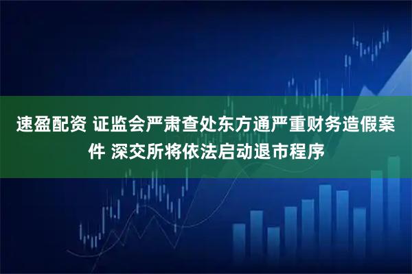 速盈配资 证监会严肃查处东方通严重财务造假案件 深交所将依法启动退市程序