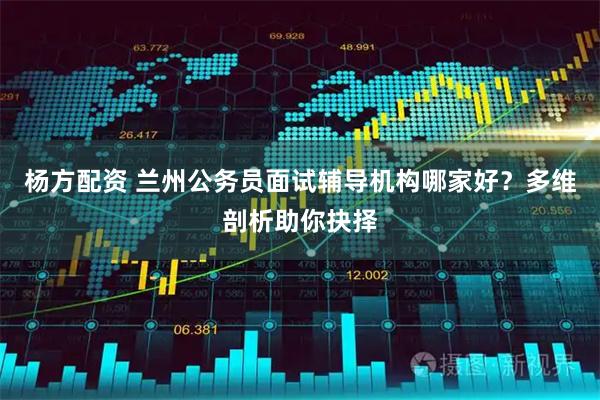 杨方配资 兰州公务员面试辅导机构哪家好？多维剖析助你抉择
