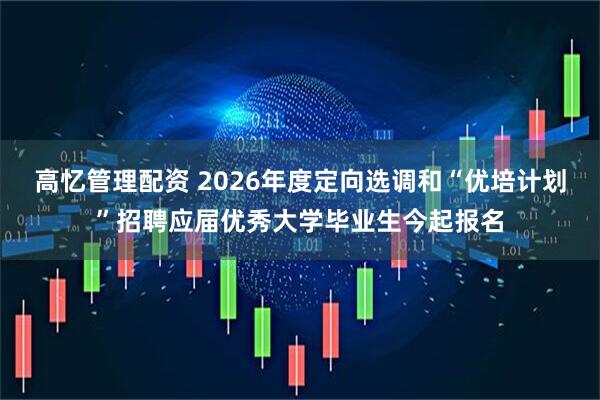 高忆管理配资 2026年度定向选调和“优培计划”招聘应届优秀大学毕业生今起报名