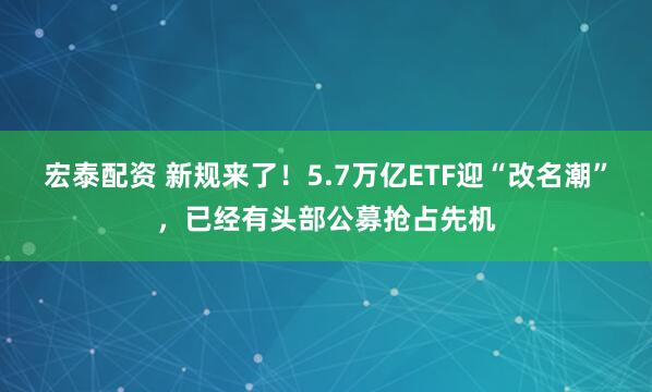 宏泰配资 新规来了！5.7万亿ETF迎“改名潮”，已经有头部公募抢占先机