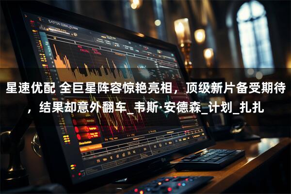 星速优配 全巨星阵容惊艳亮相，顶级新片备受期待，结果却意外翻车_韦斯·安德森_计划_扎扎