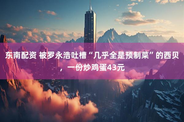 东南配资 被罗永浩吐槽“几乎全是预制菜”的西贝，一份炒鸡蛋43元