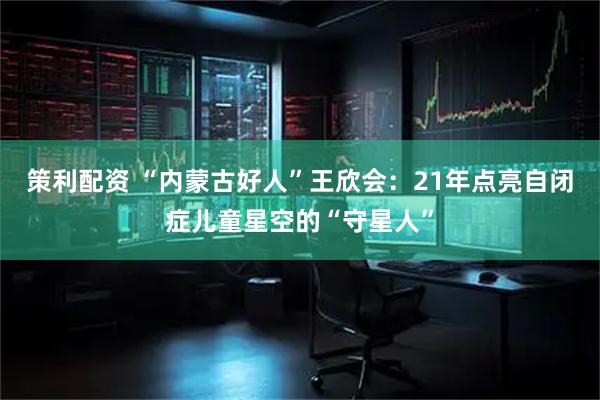 策利配资 “内蒙古好人”王欣会：21年点亮自闭症儿童星空的“守星人”
