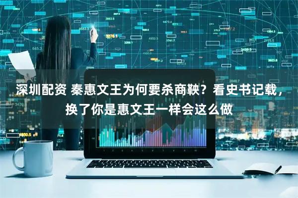 深圳配资 秦惠文王为何要杀商鞅？看史书记载，换了你是惠文王一样会这么做
