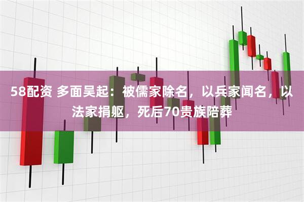 58配资 多面吴起：被儒家除名，以兵家闻名，以法家捐躯，死后70贵族陪葬